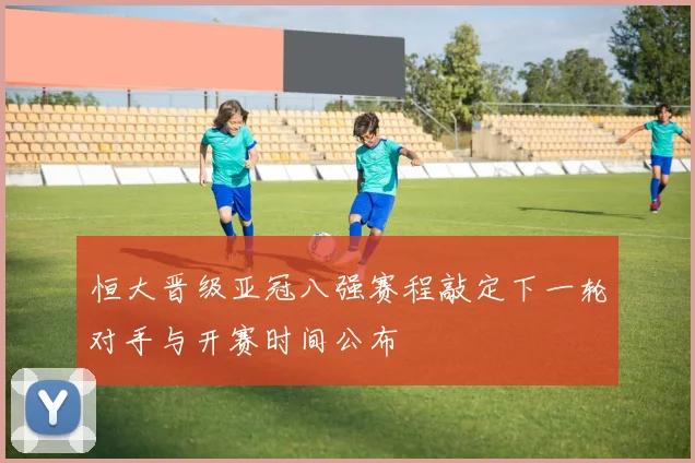 恒大晋级亚冠八强赛程敲定下一轮对手与开赛时间公布