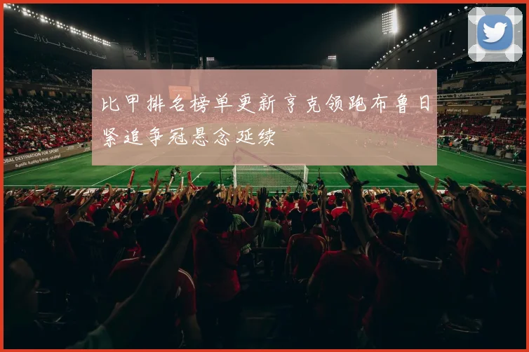 比甲排名榜单更新亨克领跑布鲁日紧追争冠悬念延续