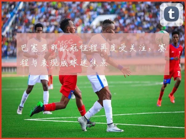 巴塞罗那欧冠征程再度受关注，赛程与表现成球迷焦点