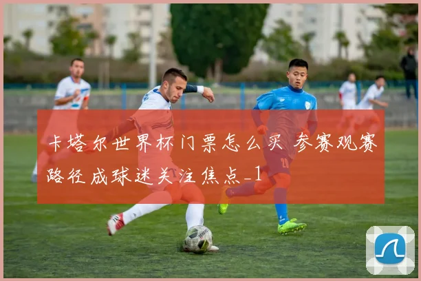 卡塔尔世界杯门票怎么买 参赛观赛路径成球迷关注焦点_1
