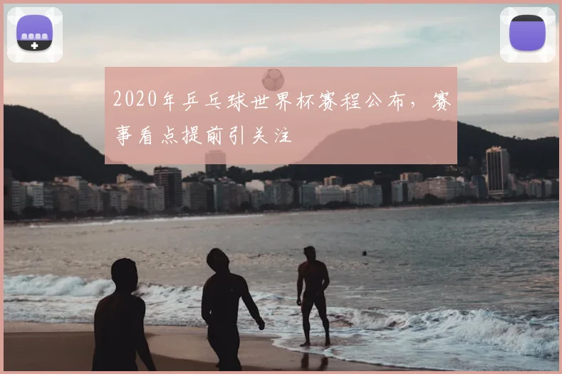 2020年乒乓球世界杯赛程公布，赛事看点提前引关注