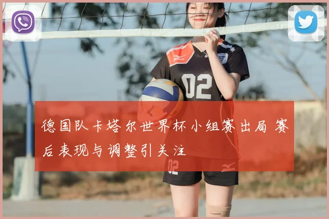 德国队卡塔尔世界杯小组赛出局 赛后表现与调整引关注