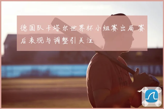 德国队卡塔尔世界杯小组赛出局 赛后表现与调整引关注