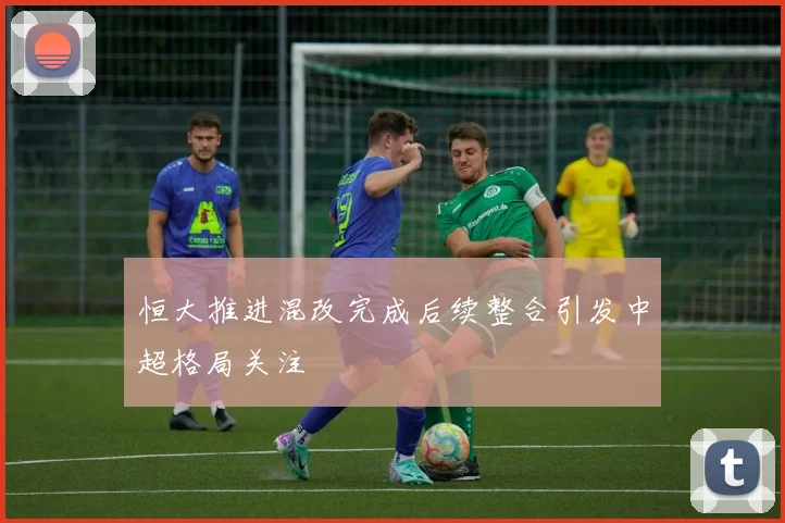 恒大推进混改完成后续整合引发中超格局关注