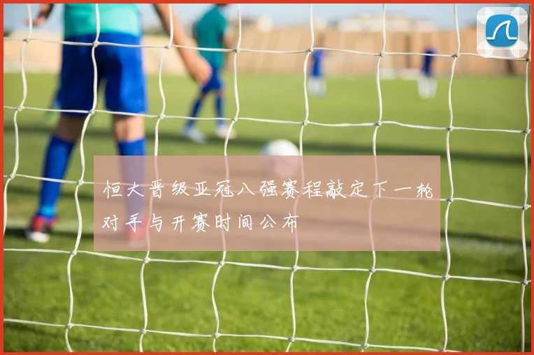 恒大晋级亚冠八强赛程敲定下一轮对手与开赛时间公布